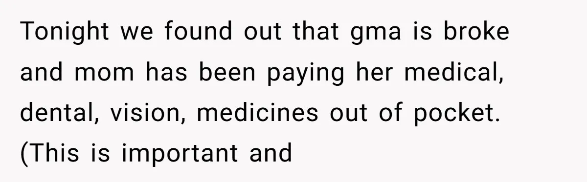 Tonight we found out that gma is broke and mom has been paying her medical, dental, vision, medicines out of pocket. (This is important and