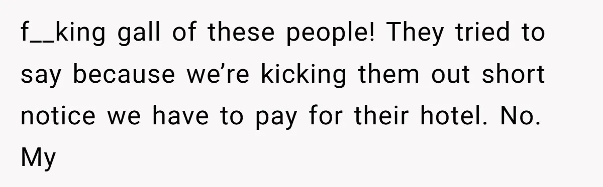 f__king gall of these people! They tried to say because we’re kicking them out short notice we have to pay for their hotel. No. My
