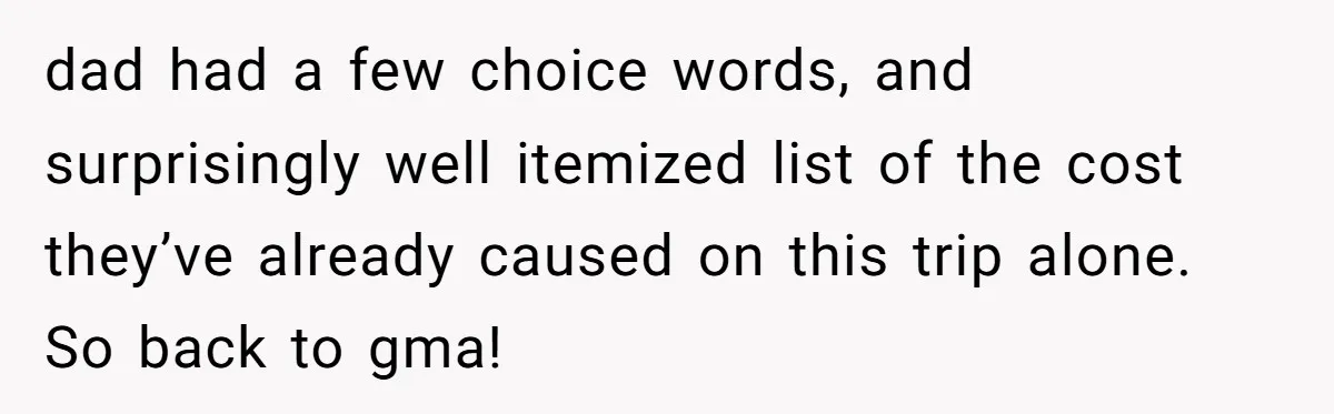 dad had a few choice words, and surprisingly well itemized list of the cost they’ve already caused on this trip alone. So back to gma!