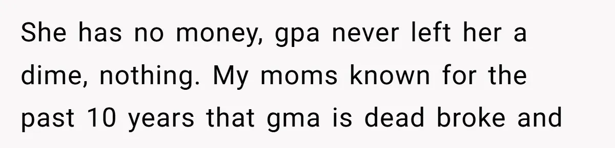 She has no money, gpa never left her a dime, nothing. My moms known for the past 10 years that gma is dead broke and