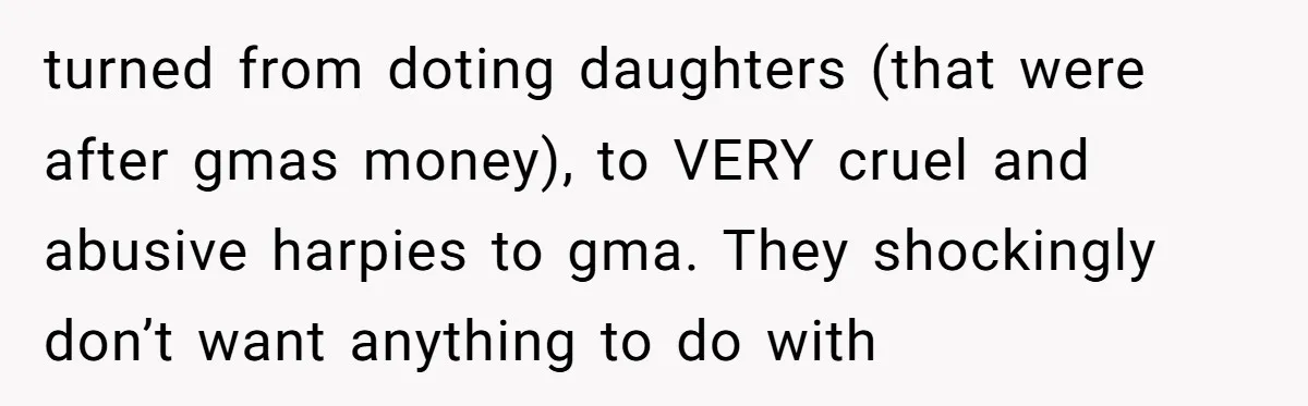 turned from doting daughters (that were after gmas money), to VERY cruel and abusive harpies to gma. They shockingly don’t want anything to do with