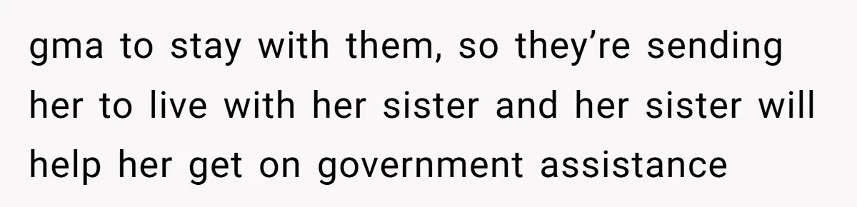 gma to stay with them, so they’re sending her to live with her sister and her sister will help her get on government assistance