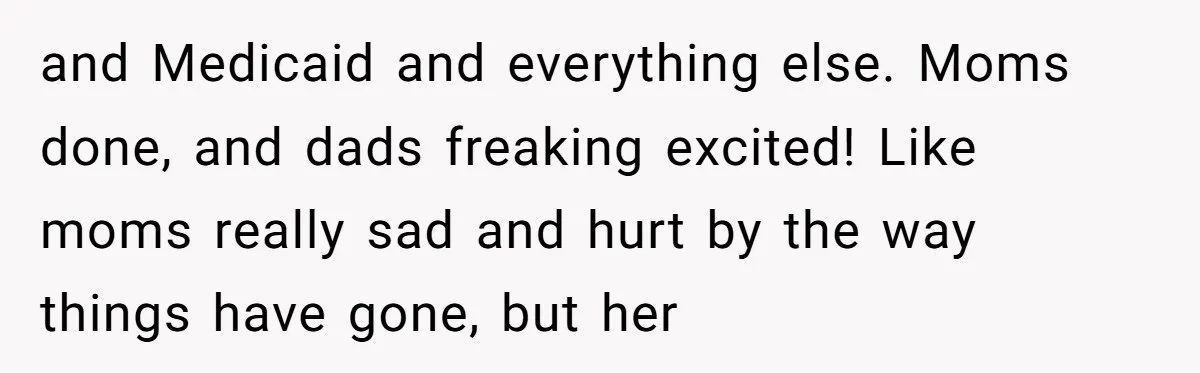 and Medicaid and everything else. Moms done, and dads freaking excited! Like moms really sad and hurt by the way things have gone, but her