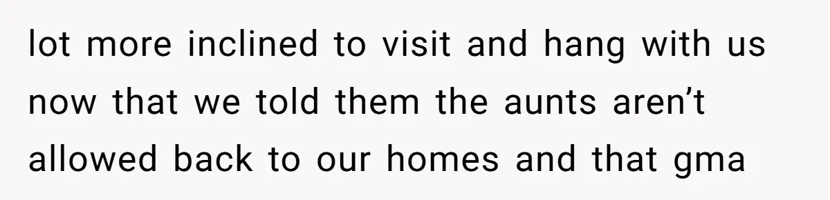 lot more inclined to visit and hang with us now that we told them the aunts aren’t allowed back to our homes and that gma
