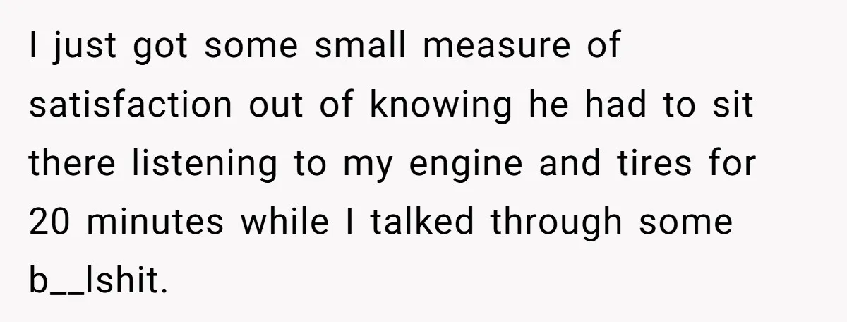 I just got some small measure of satisfaction out of knowing he had to sit there listening to my engine and tires for 20 minutes while I talked through some...