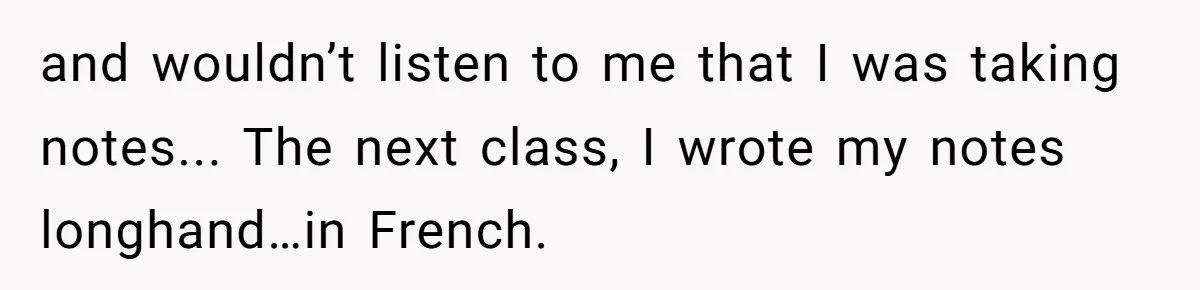 and wouldn’t listen to me that I was taking notes... The next class, I wrote my notes longhand…in French.