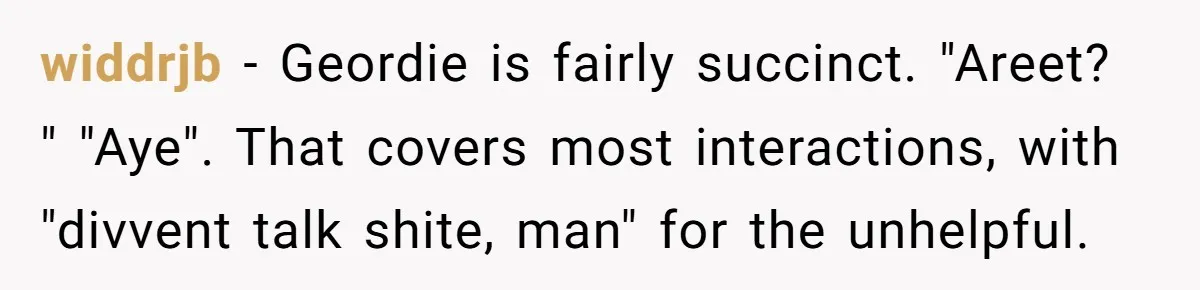 widdrjb − Geordie is fairly succinct. "Areet? " "Aye". That covers most interactions, with "divvent talk shite, man" for the unhelpful.