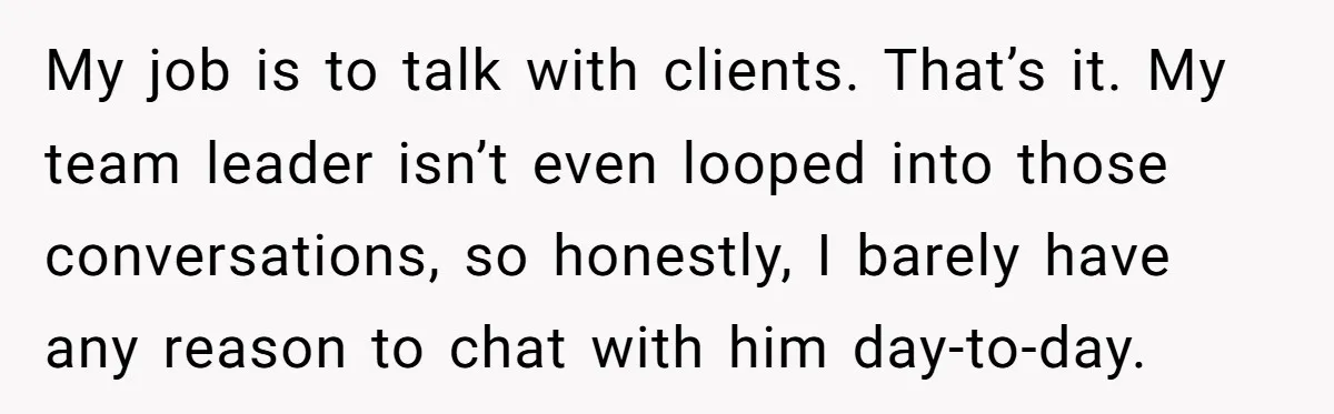 My job is to talk with clients. That’s it. My team leader isn’t even looped into those conversations, so honestly, I barely have any reason to chat with him day-to-day.
