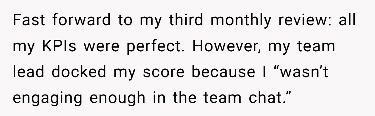 Fast forward to my third monthly review: all my KPIs were perfect. However, my team lead docked my score because I “wasn’t engaging enough in the team chat.”