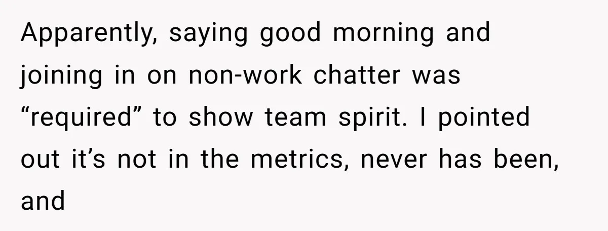 Apparently, saying good morning and joining in on non-work chatter was “required” to show team spirit. I pointed out it’s not in the metrics, never has been, and