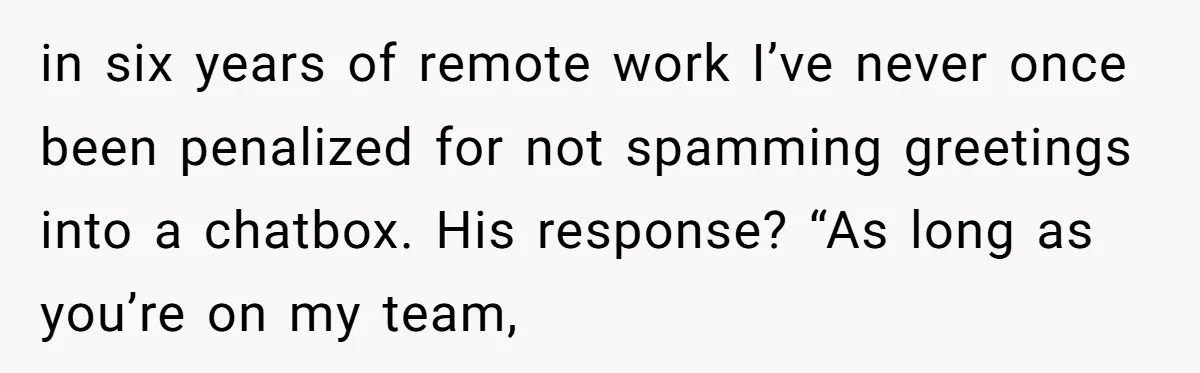 in six years of remote work I’ve never once been penalized for not spamming greetings into a chatbox. His response? “As long as you’re on my team,
