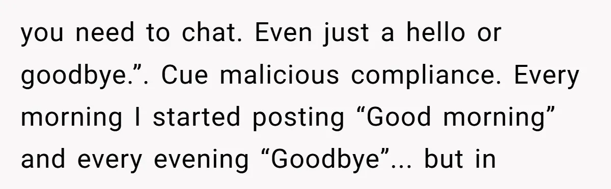 you need to chat. Even just a hello or goodbye.”. Cue malicious compliance. Every morning I started posting “Good morning” and every evening “Goodbye”... but in
