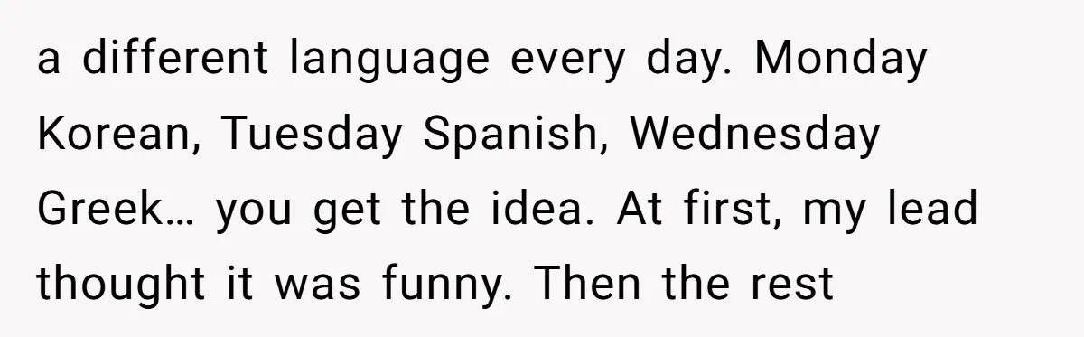 a different language every day. Monday Korean, Tuesday Spanish, Wednesday Greek… you get the idea. At first, my lead thought it was funny. Then the rest