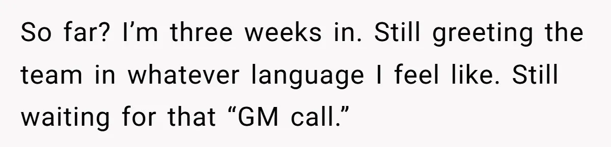 So far? I’m three weeks in. Still greeting the team in whatever language I feel like. Still waiting for that “GM call.”