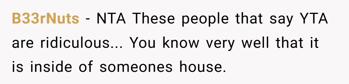 B33rNuts − NTA These people that say YTA are ridiculous... You know very well that it is inside of someones house.