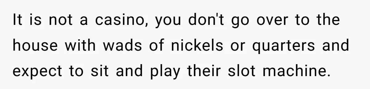 It is not a casino, you don't go over to the house with wads of nickels or quarters and expect to sit and play their slot machine.