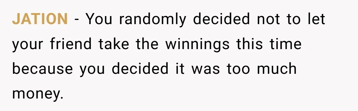 JATION − You randomly decided not to let your friend take the winnings this time because you decided it was too much money.
