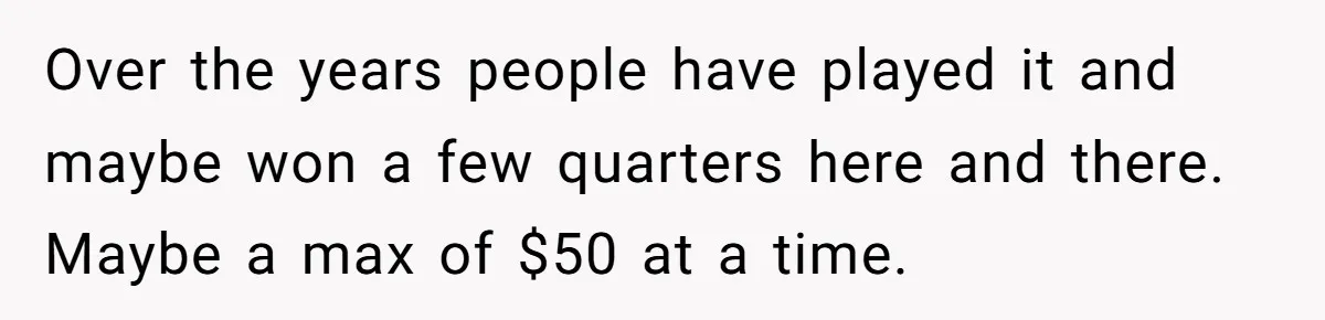 Over the years people have played it and maybe won a few quarters here and there. Maybe a max of $50 at a time.