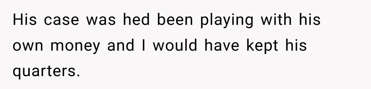 His case was hed been playing with his own money and I would have kept his quarters.