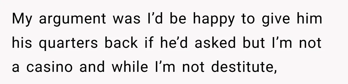 My argument was I’d be happy to give him his quarters back if he’d asked but I’m not a casino and while I’m not destitute,