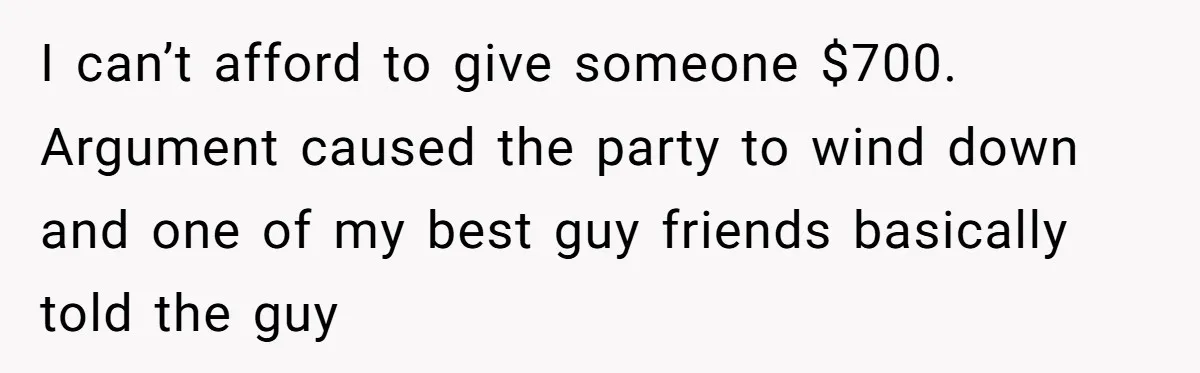 I can’t afford to give someone $700. Argument caused the party to wind down and one of my best guy friends basically told the guy
