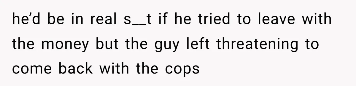 he’d be in real s__t if he tried to leave with the money but the guy left threatening to come back with the cops