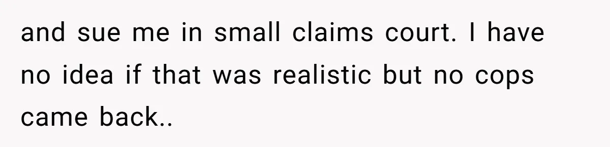 and sue me in small claims court. I have no idea if that was realistic but no cops came back..