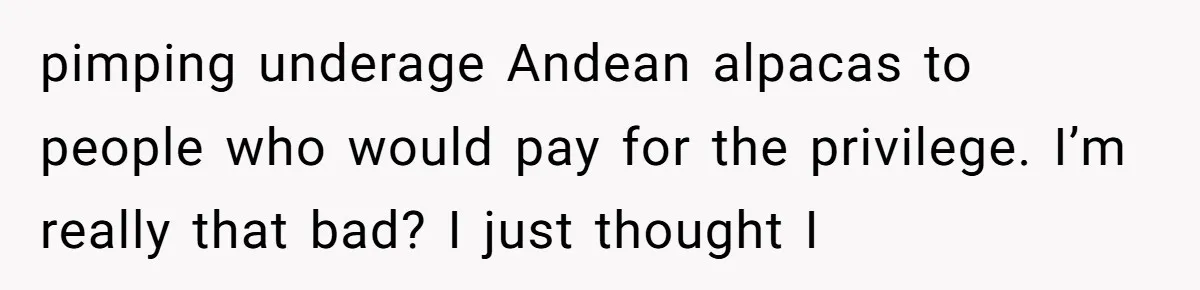 pimping underage Andean alpacas to people who would pay for the privilege. I’m really that bad? I just thought I