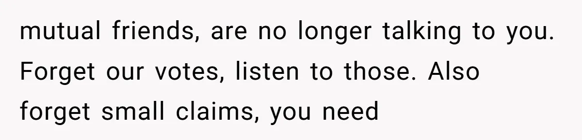 mutual friends, are no longer talking to you. Forget our votes, listen to those. Also forget small claims, you need