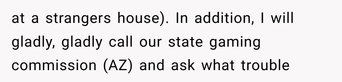 at a strangers house). In addition, I will gladly, gladly call our state gaming commission (AZ) and ask what trouble