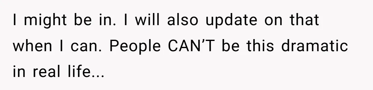 I might be in. I will also update on that when I can. People CAN’T be this dramatic in real life...