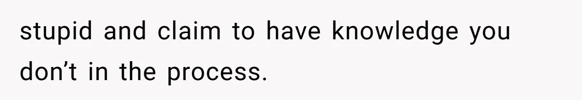 stupid and claim to have knowledge you don’t in the process.
