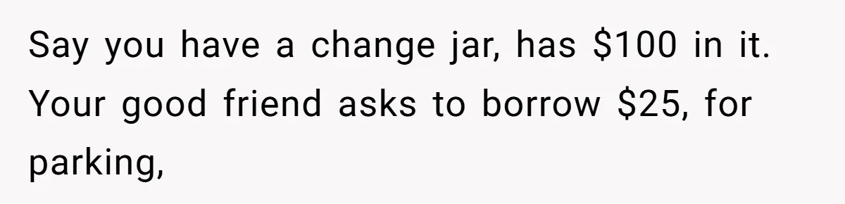 Say you have a change jar, has $100 in it. Your good friend asks to borrow $25, for parking,
