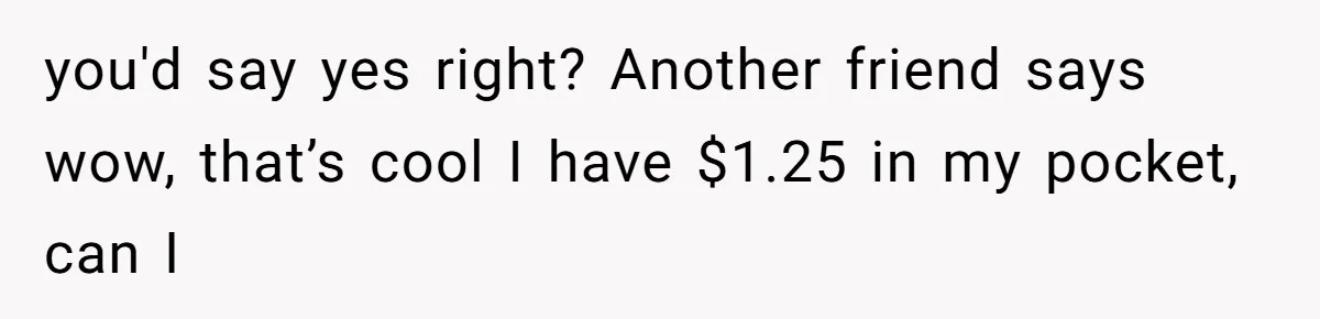 you'd say yes right? Another friend says wow, that’s cool I have $1.25 in my pocket, can I