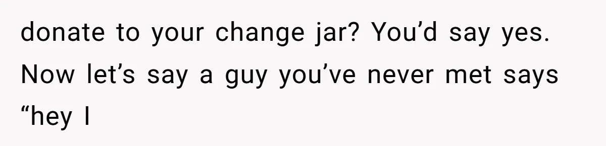 donate to your change jar? You’d say yes. Now let’s say a guy you’ve never met says “hey I