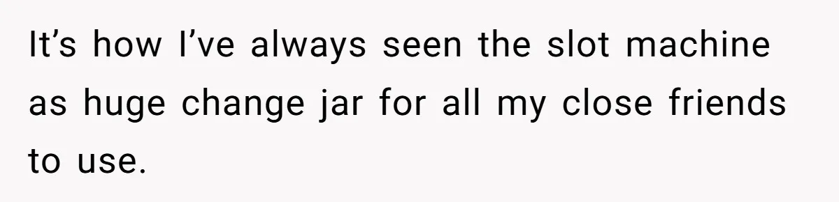 It’s how I’ve always seen the slot machine as huge change jar for all my close friends to use.