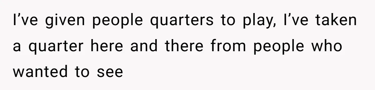 I’ve given people quarters to play, I’ve taken a quarter here and there from people who wanted to see