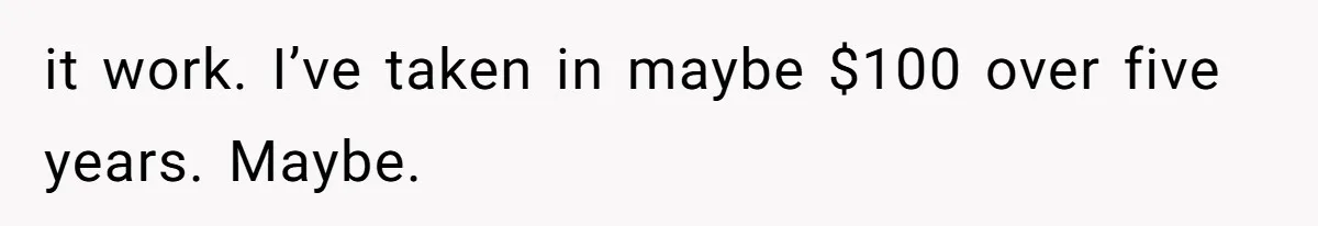 it work. I’ve taken in maybe $100 over five years. Maybe.