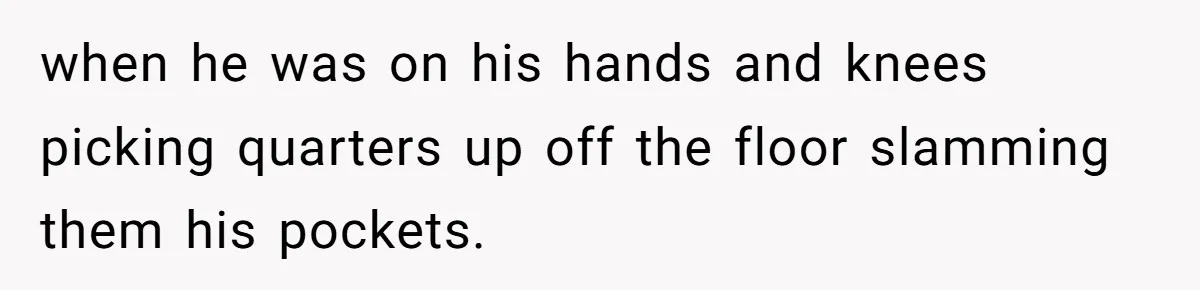when he was on his hands and knees picking quarters up off the floor slamming them his pockets.