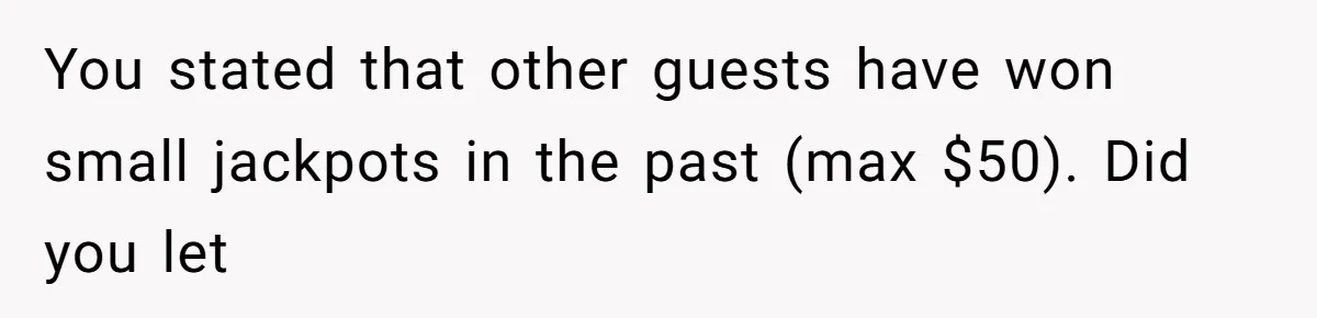 You stated that other guests have won small jackpots in the past (max $50). Did you let