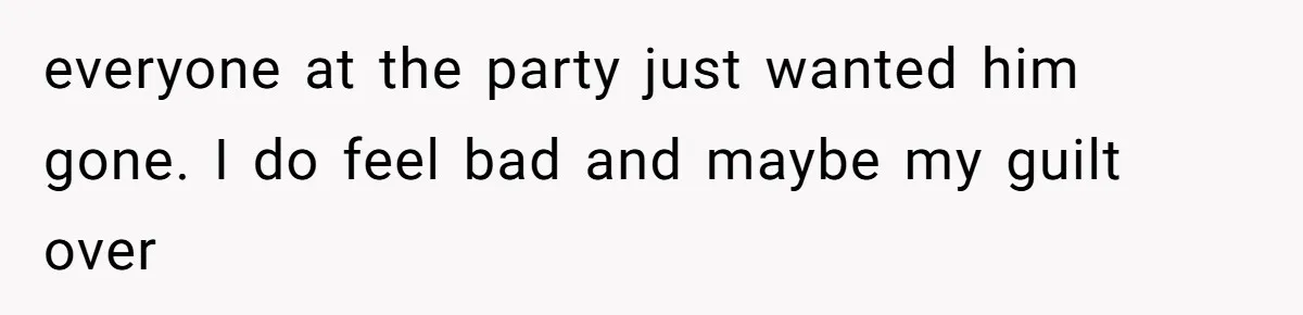 everyone at the party just wanted him gone. I do feel bad and maybe my guilt over