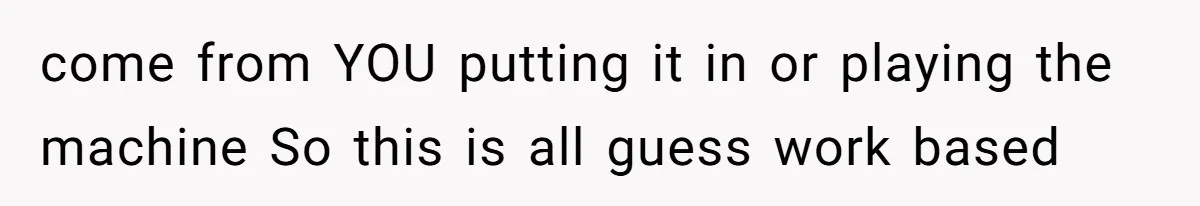 come from YOU putting it in or playing the machine So this is all guess work based