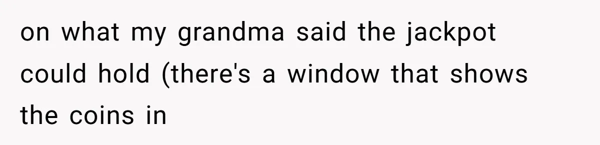 on what my grandma said the jackpot could hold (there's a window that shows the coins in