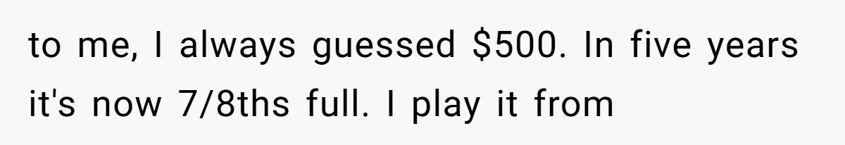 to me, I always guessed $500. In five years it's now 7/8ths full. I play it from