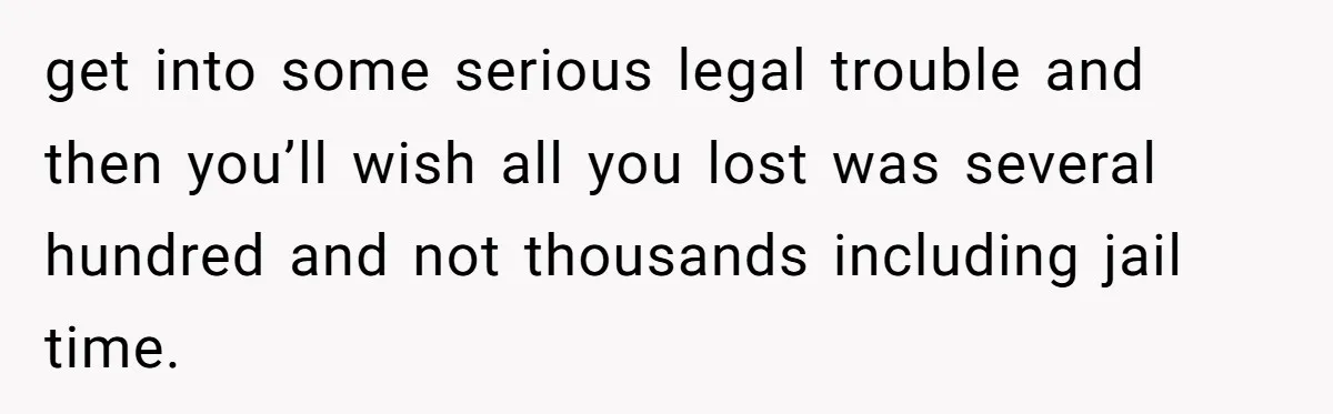 get into some serious legal trouble and then you’ll wish all you lost was several hundred and not thousands including jail time.