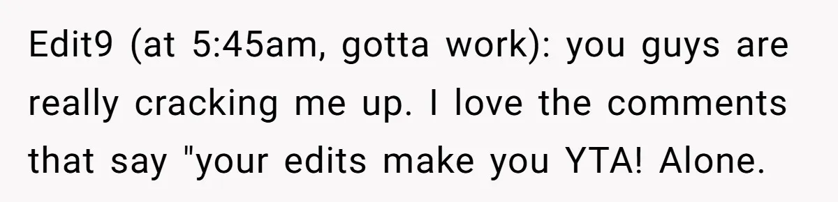 Edit9 (at 5:45am, gotta work): you guys are really cracking me up. I love the comments that say "your edits make you YTA! Alone.