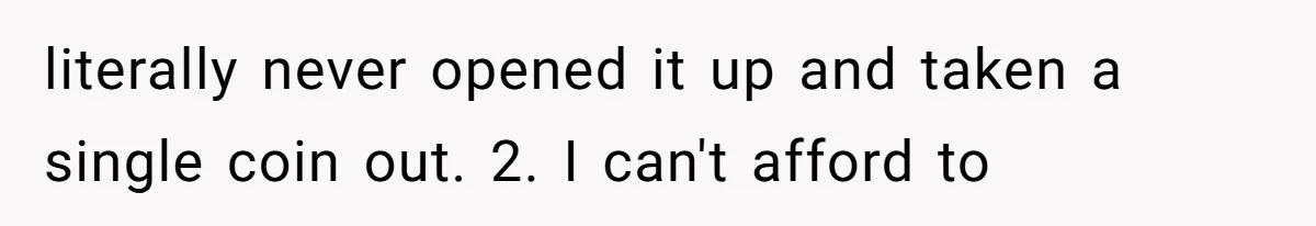 literally never opened it up and taken a single coin out. 2. I can't afford to