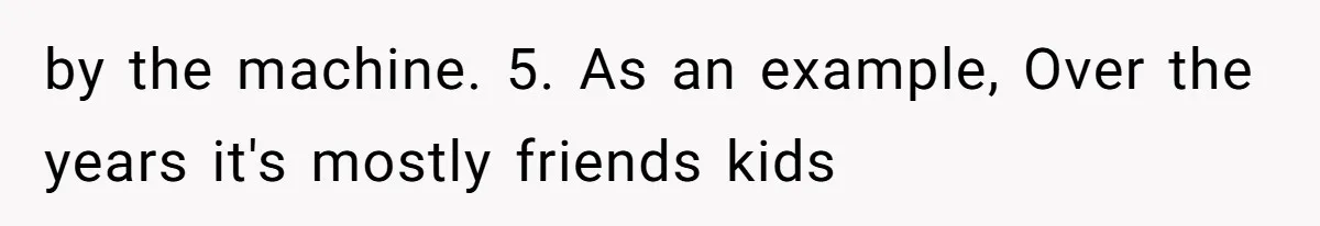 by the machine. 5. As an example, Over the years it's mostly friends kids