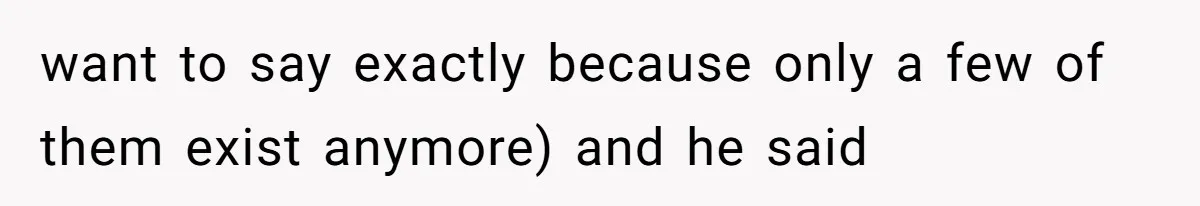 want to say exactly because only a few of them exist anymore) and he said