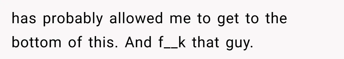 has probably allowed me to get to the bottom of this. And f__k that guy.